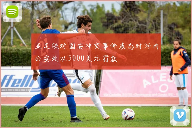 亚足联对国安冲突事件表态对河内公安处以5000美元罚款
