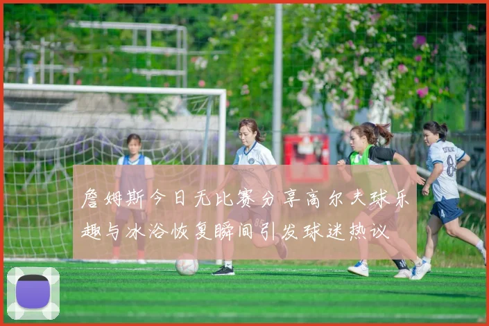 詹姆斯今日无比赛分享高尔夫球乐趣与冰浴恢复瞬间引发球迷热议