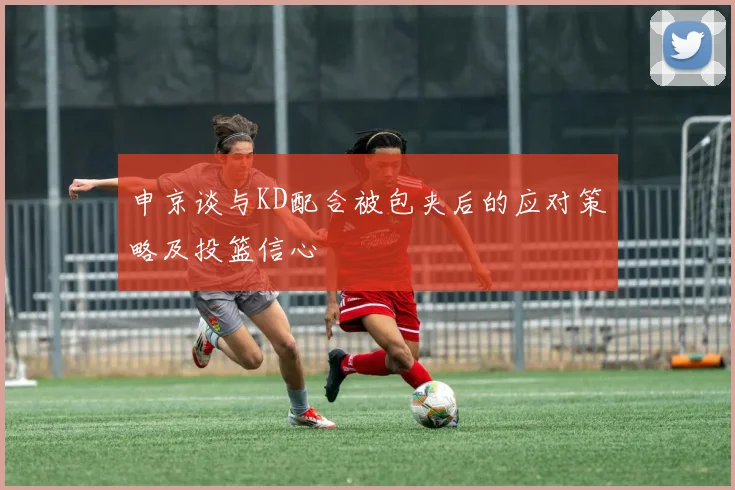 申京谈与KD配合被包夹后的应对策略及投篮信心