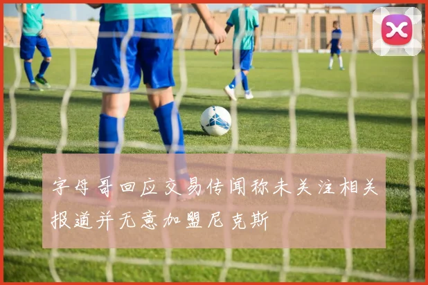 字母哥回应交易传闻称未关注相关报道并无意加盟尼克斯