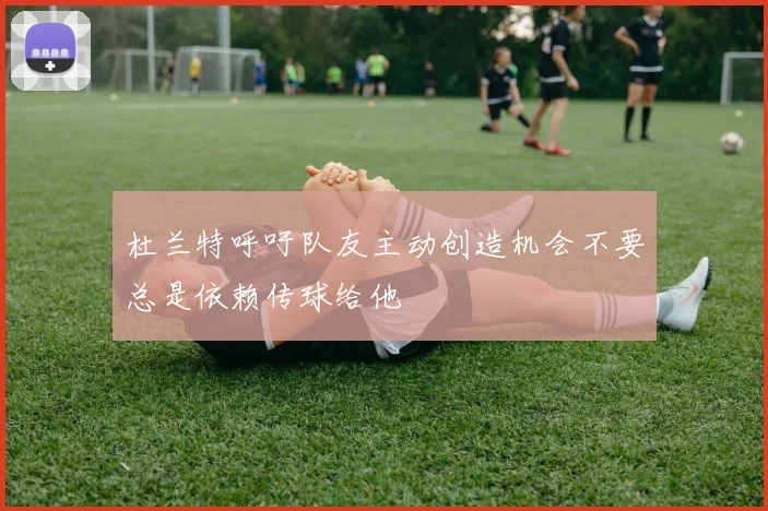 杜兰特呼吁队友主动创造机会不要总是依赖传球给他