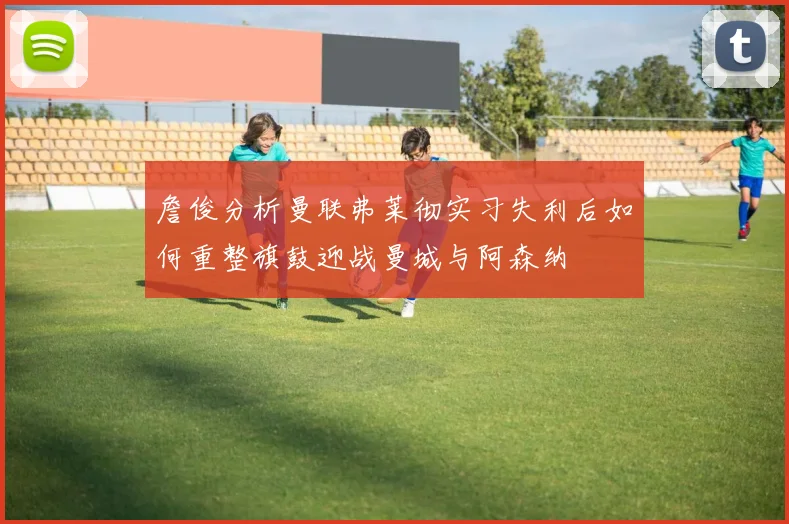 詹俊分析曼联弗莱彻实习失利后如何重整旗鼓迎战曼城与阿森纳