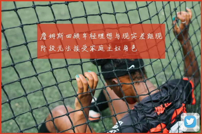 詹姆斯回顾年轻理想与现实差距现阶段无法接受家庭主妇角色