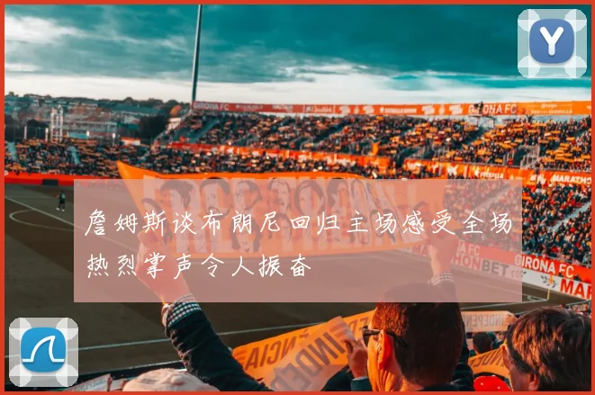詹姆斯谈布朗尼回归主场感受全场热烈掌声令人振奋