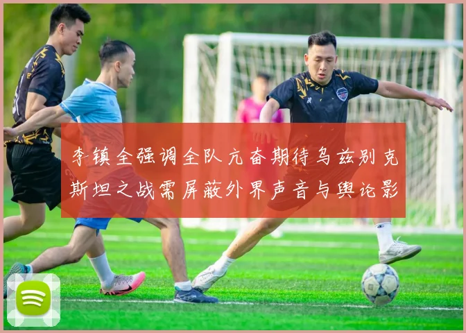 李镇全强调全队亢奋期待乌兹别克斯坦之战需屏蔽外界声音与舆论影响