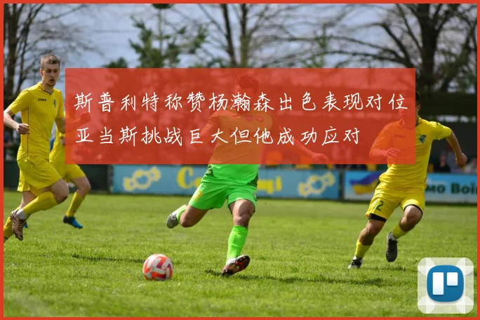 斯普利特称赞杨瀚森出色表现对位亚当斯挑战巨大但他成功应对